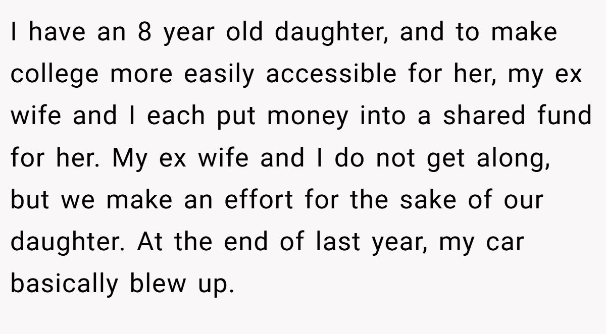 I have an 8 year old daughter, and to make college more easily accessible for her, my ex wife and I each put money into a shared fund for her. My ex wife and I do not get along, but we make an effort for the sake of our daughter. At the end of last year, my car basically blew up.
