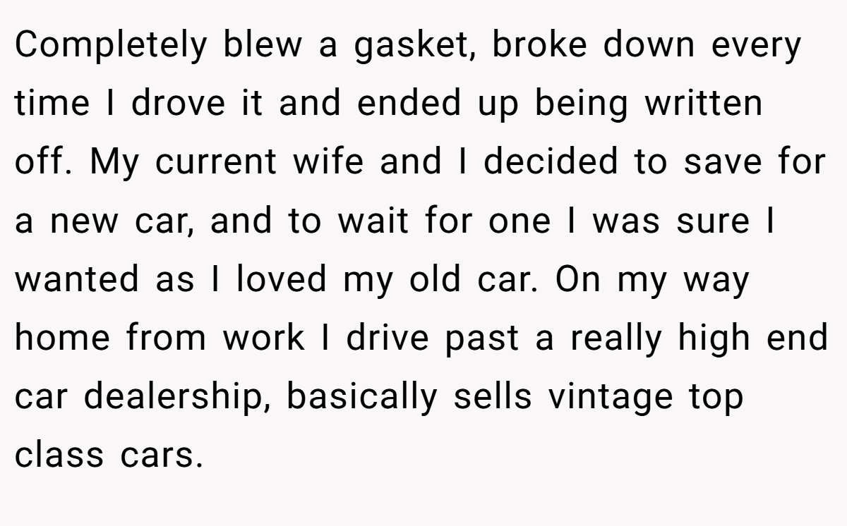 Completely blew a gasket, broke down every time I drove it and ended up being written off. My current wife and I decided to save for a new car, and to wait for one I was sure I wanted as I loved my old car. On my way home from work I drive past a really high end car dealership, basically sells vintage top class cars.