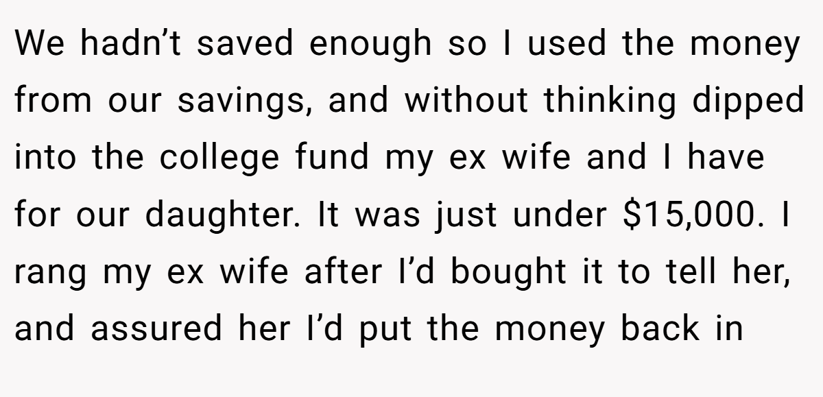 We hadn’t saved enough so I used the money from our savings, and without thinking dipped into the college fund my ex wife and I have for our daughter. It was just under $15,000. I rang my ex wife after I’d bought it to tell her, and assured her I’d put the money back in