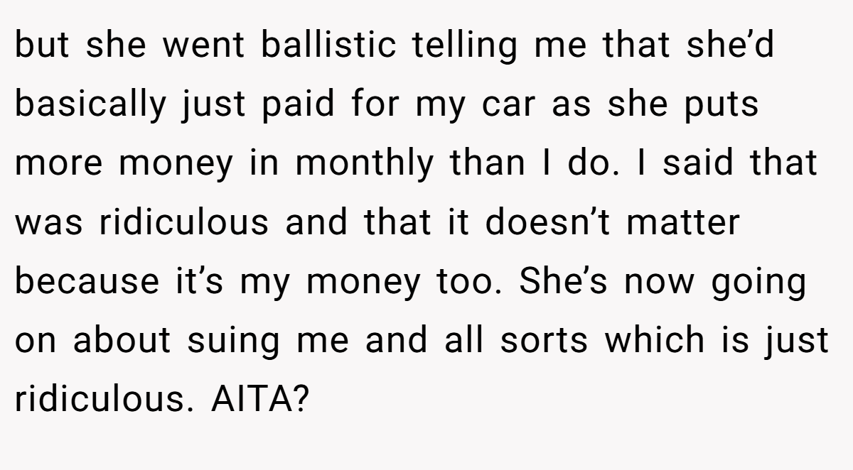 but she went ballistic telling me that she’d basically just paid for my car as she puts more money in monthly than I do. I said that was ridiculous and that it doesn’t matter because it’s my money too. She’s now going on about suing me and all sorts which is just ridiculous. AITA?