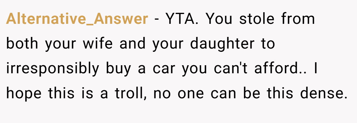 Alternative_Answer − YTA. You stole from both your wife and your daughter to irresponsibly buy a car you can't afford.. I hope this is a troll, no one can be this dense.