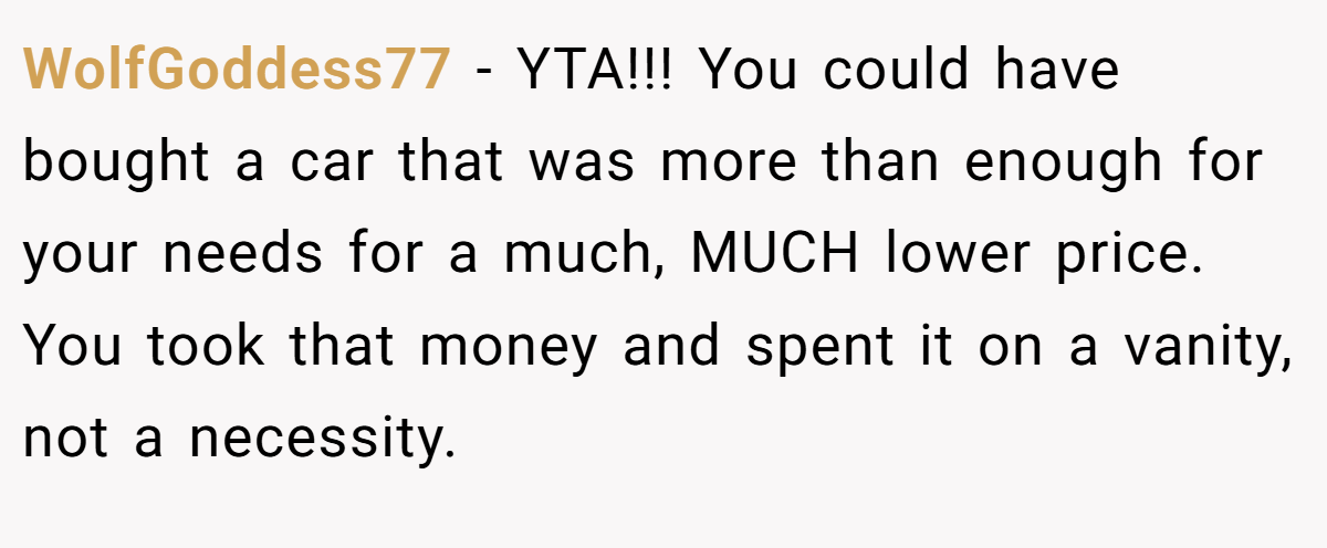 WolfGoddess77 − YTA!!! You could have bought a car that was more than enough for your needs for a much, MUCH lower price. You took that money and spent it on a vanity, not a necessity.