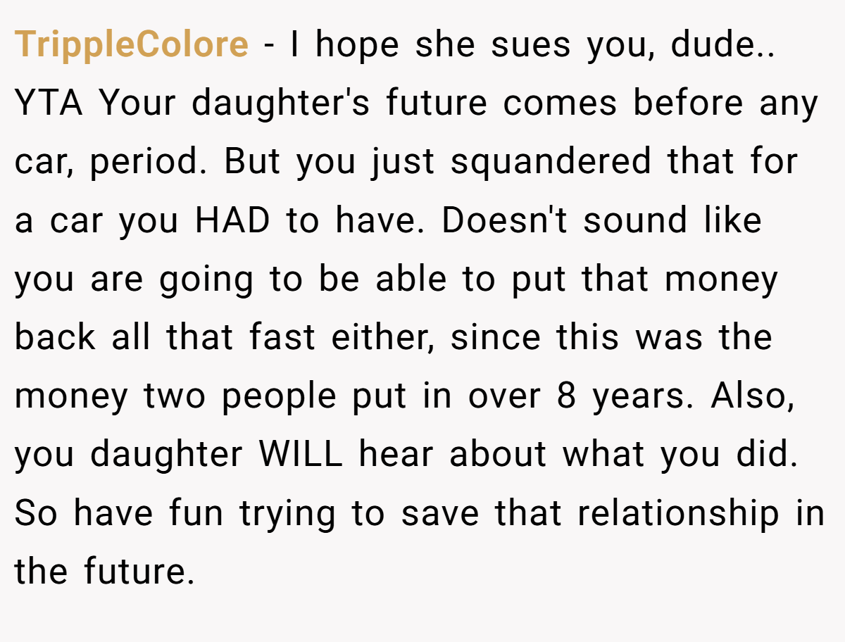 TrippleColore − I hope she sues you, dude.. YTA Your daughter's future comes before any car, period. But you just squandered that for a car you HAD to have. Doesn't sound like you are going to be able to put that money back all that fast either, since this was the money two people put in over 8 years. Also, you daughter WILL hear about what you did. So have fun trying to save that relationship in the future.