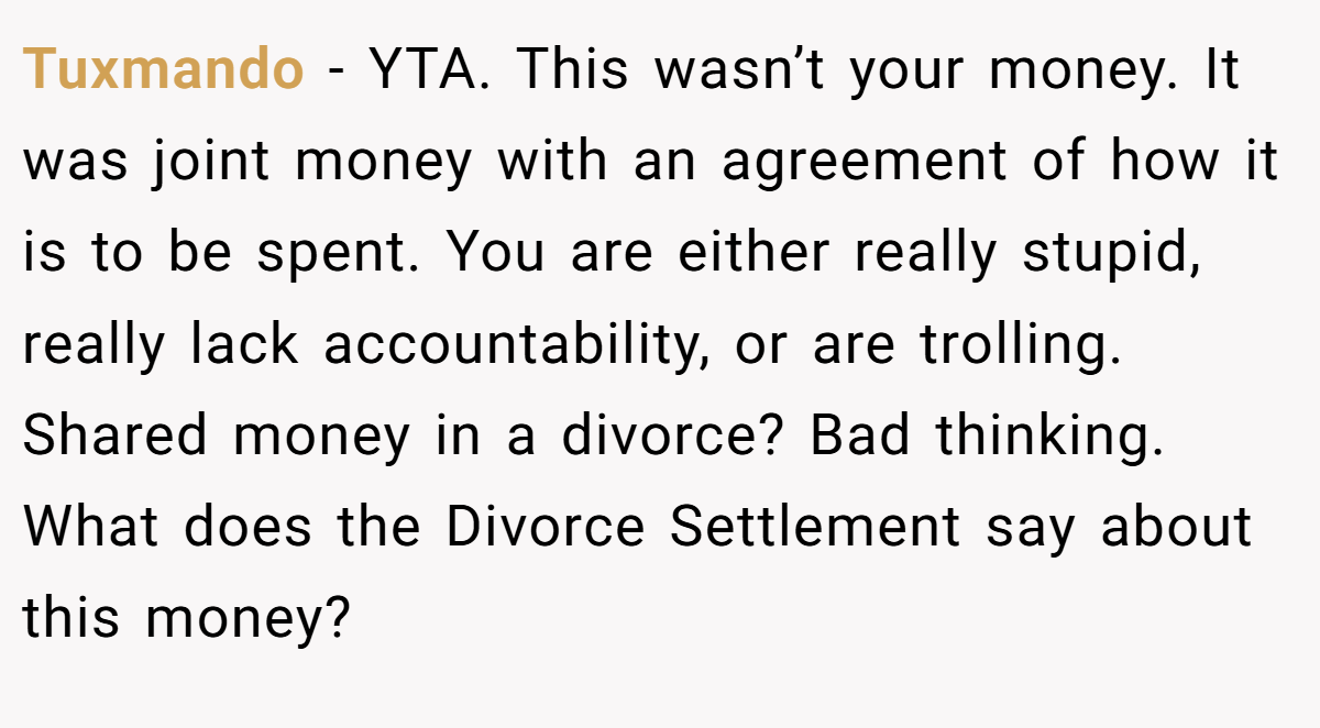 Tuxmando − YTA. This wasn’t your money. It was joint money with an agreement of how it is to be spent. You are either really stupid, really lack accountability, or are trolling. Shared money in a divorce? Bad thinking. What does the Divorce Settlement say about this money?