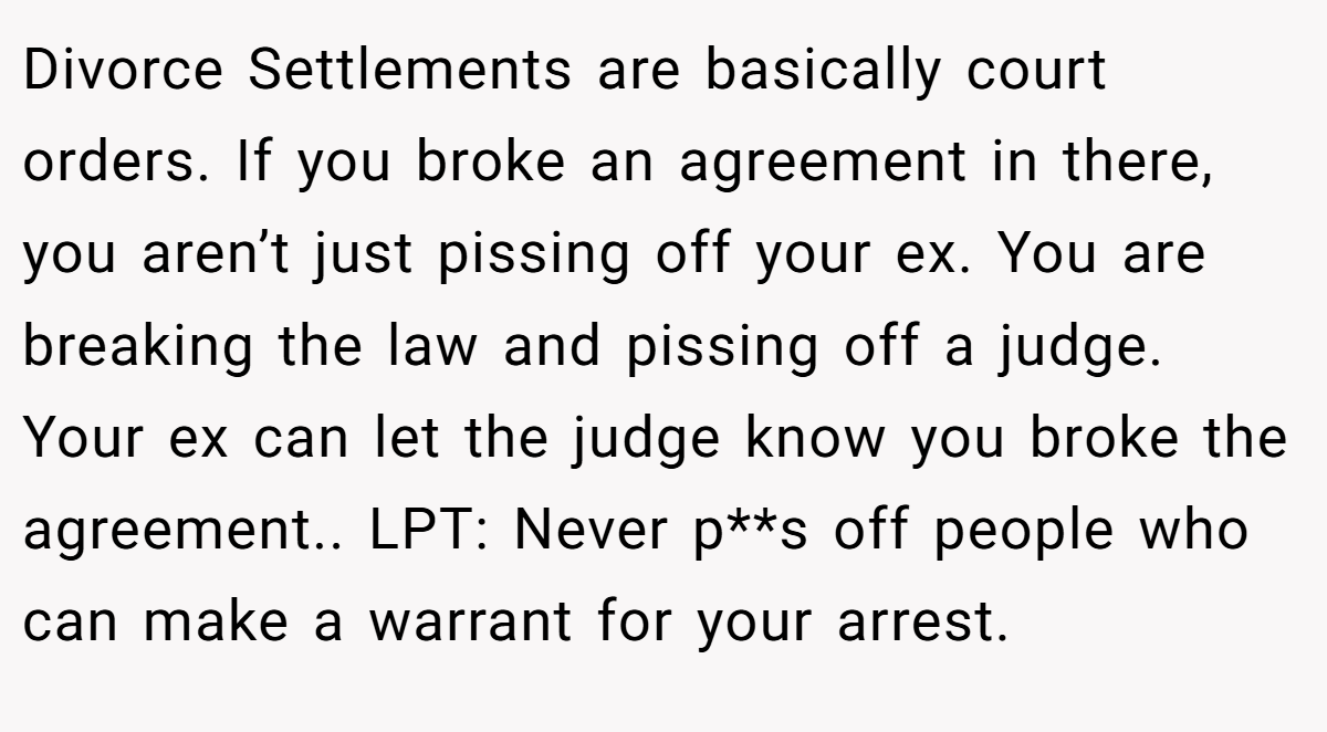 Divorce Settlements are basically court orders. If you broke an agreement in there, you aren’t just pissing off your ex. You are breaking the law and pissing off a judge. Your ex can let the judge know you broke the agreement.. LPT: Never p**s off people who can make a warrant for your arrest.