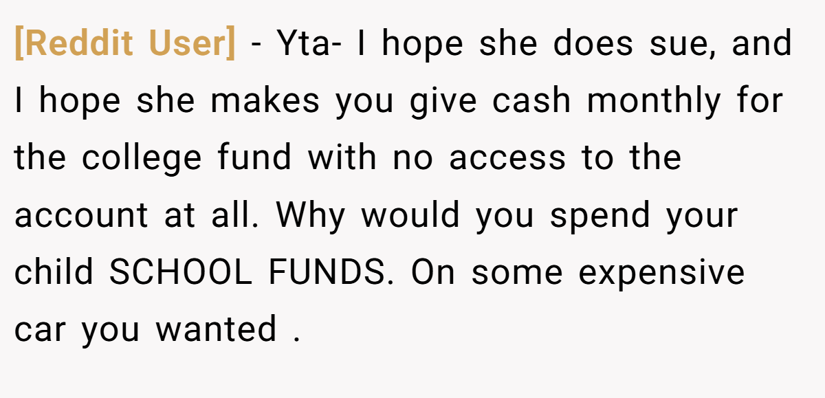 [Reddit User] − Yta- I hope she does sue, and I hope she makes you give cash monthly for the college fund with no access to the account at all. Why would you spend your child SCHOOL FUNDS. On some expensive car you wanted .