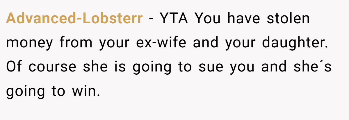 Advanced-Lobsterr − YTA You have stolen money from your ex-wife and your daughter. Of course she is going to sue you and she´s going to win.