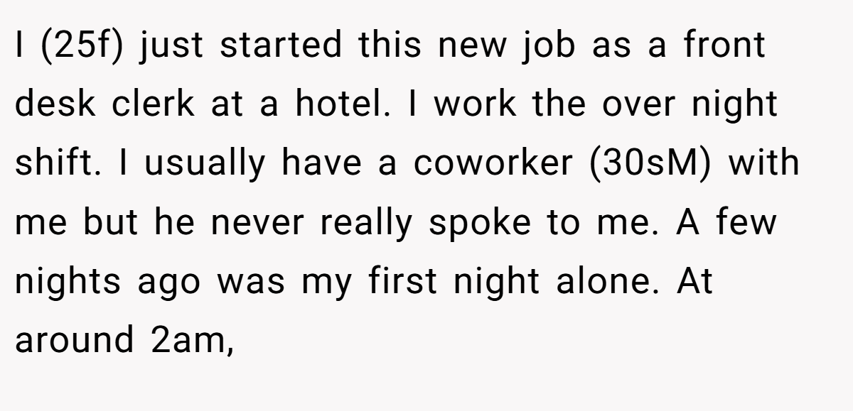 I (25f) just started this new job as a front desk clerk at a hotel. I work the over night shift. I usually have a coworker (30sM) with me but he never really spoke to me. A few nights ago was my first night alone. At around 2am,