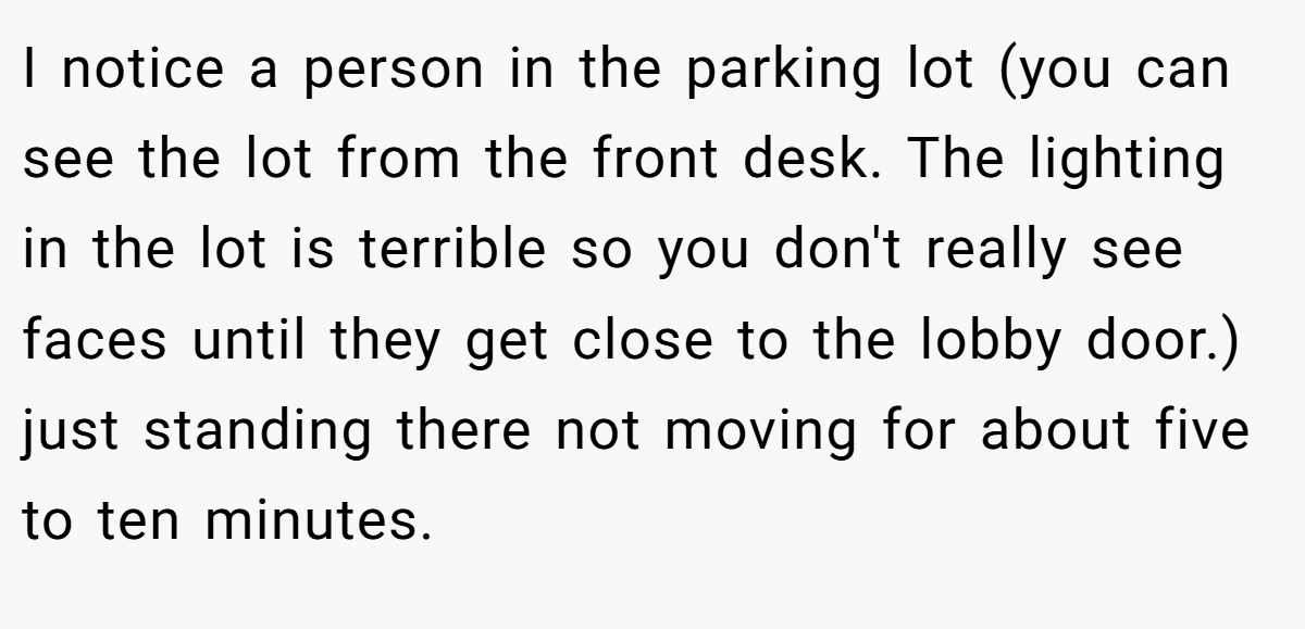 I notice a person in the parking lot (you can see the lot from the front desk. The lighting in the lot is terrible so you don't really see faces until they get close to the lobby door.) just standing there not moving for about five to ten minutes.