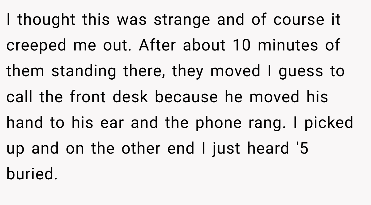 I thought this was strange and of course it creeped me out. After about 10 minutes of them standing there, they moved I guess to call the front desk because he moved his hand to his ear and the phone rang. I picked up and on the other end I just heard '5 buried.