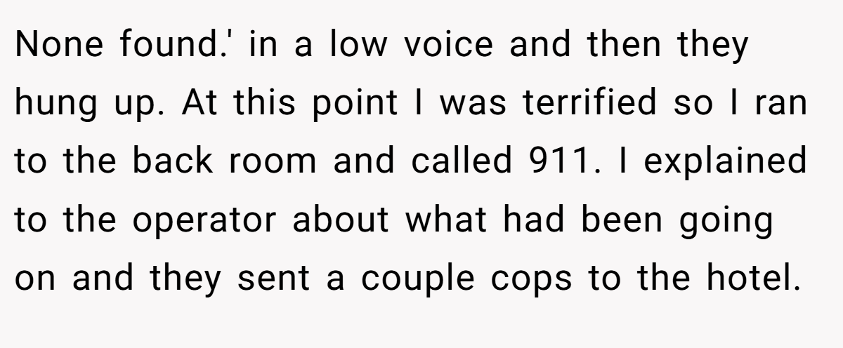 None found.' in a low voice and then they hung up. At this point I was terrified so I ran to the back room and called 911. I explained to the operator about what had been going on and they sent a couple cops to the hotel.