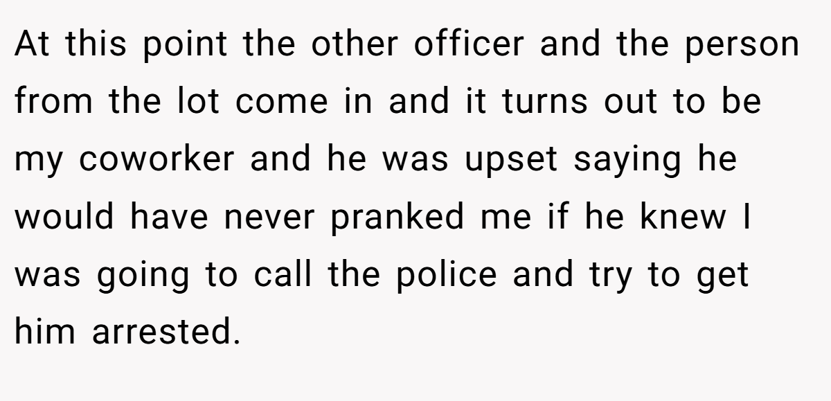 At this point the other officer and the person from the lot come in and it turns out to be my coworker and he was upset saying he would have never pranked me if he knew I was going to call the police and try to get him arrested.