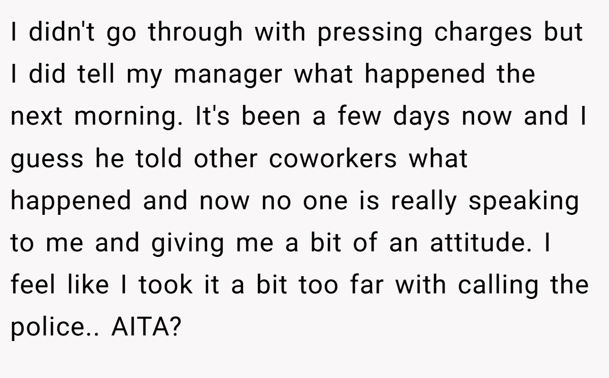 I didn't go through with pressing charges but I did tell my manager what happened the next morning. It's been a few days now and I guess he told other coworkers what happened and now no one is really speaking to me and giving me a bit of an attitude. I feel like I took it a bit too far with calling the police.. AITA?