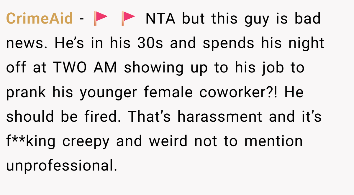 CrimeAid - 🚩 🚩 NTA but this guy is bad news. He’s in his 30s and spends his night off at TWO AM showing up to his job to prank his younger female coworker?! He should be fired. That’s harassment and it’s f**king creepy and weird not to mention unprofessional.
