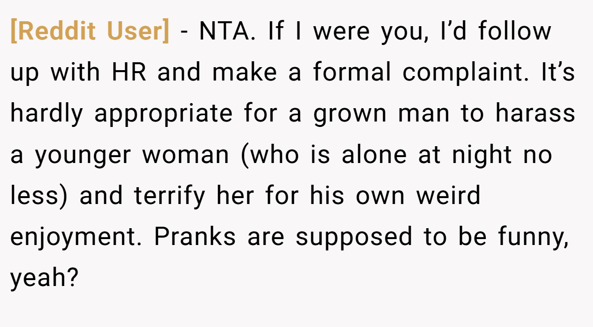 [Reddit User] - NTA. If I were you, I’d follow up with HR and make a formal complaint. It’s hardly appropriate for a grown man to harass a younger woman (who is alone at night no less) and terrify her for his own weird enjoyment. Pranks are supposed to be funny, yeah?