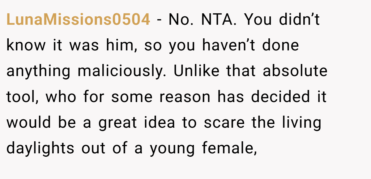 LunaMissions0504 - No. NTA. You didn’t know it was him, so you haven’t done anything maliciously. Unlike that absolute tool, who for some reason has decided it would be a great idea to scare the living daylights out of a young female,