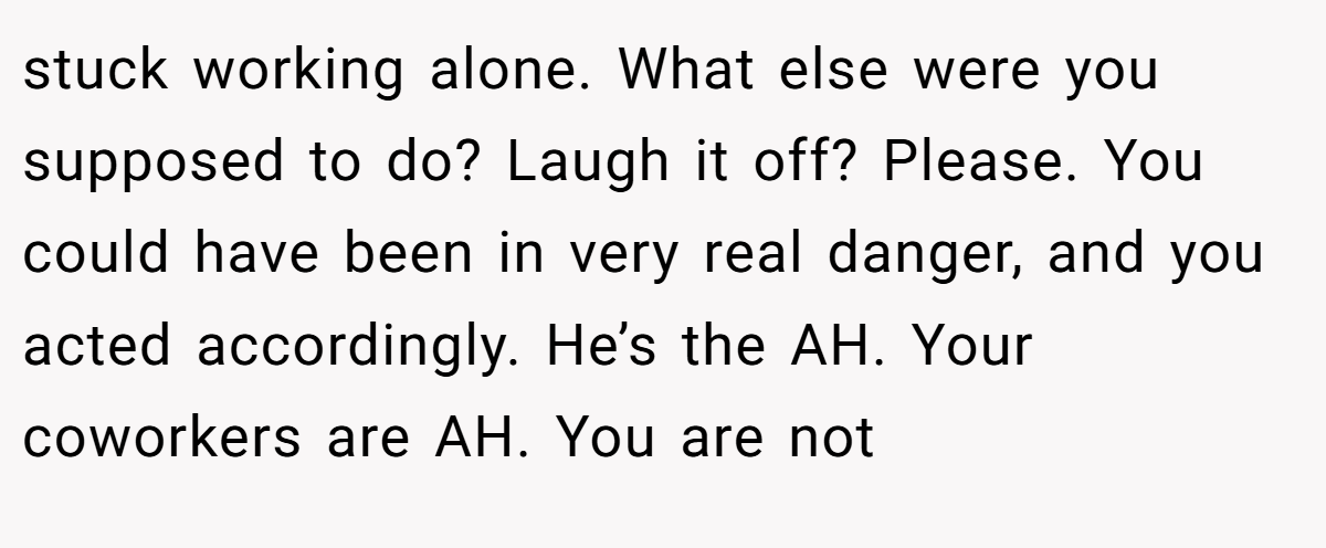 stuck working alone. What else were you supposed to do? Laugh it off? Please. You could have been in very real danger, and you acted accordingly. He’s the AH. Your coworkers are AH. You are not