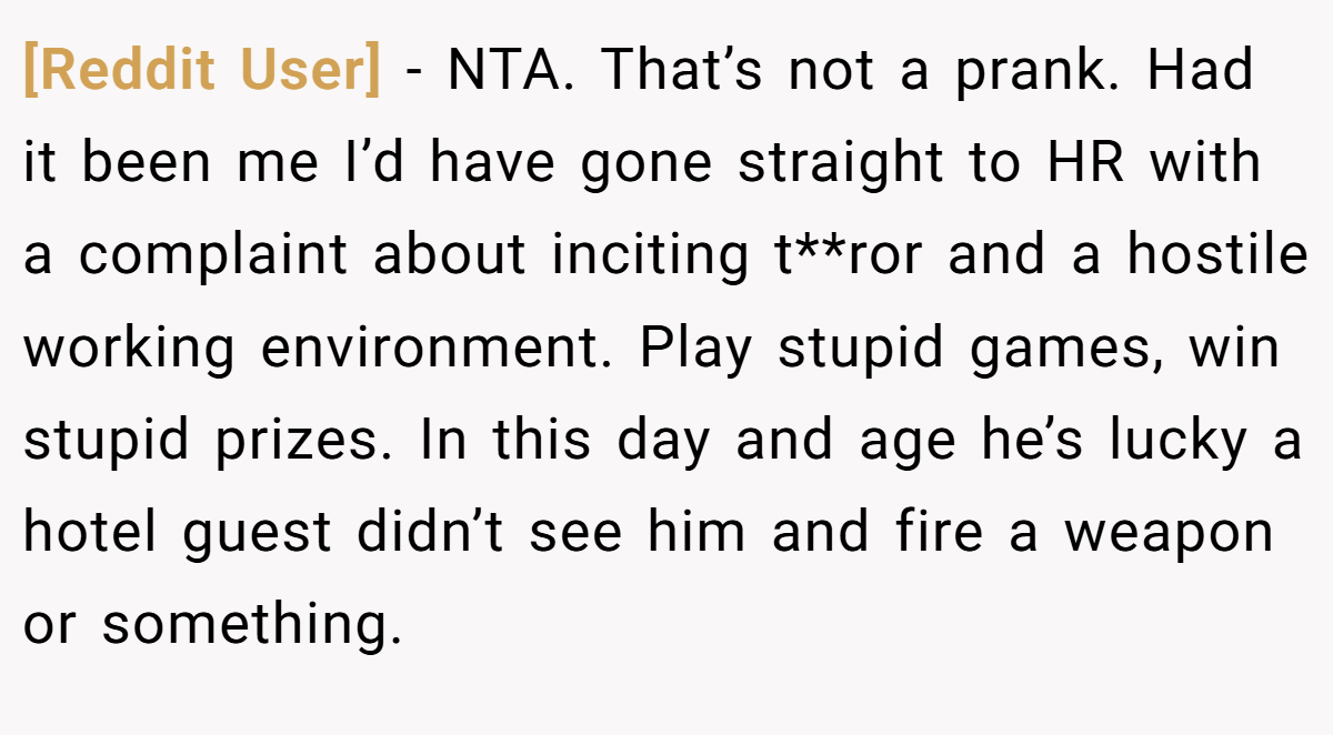 [Reddit User] - NTA. That’s not a prank. Had it been me I’d have gone straight to HR with a complaint about inciting t**ror and a hostile working environment. Play stupid games, win stupid prizes. In this day and age he’s lucky a hotel guest didn’t see him and fire a weapon or something.