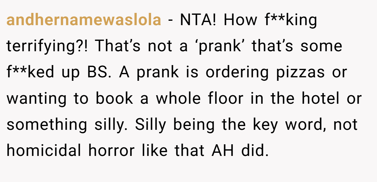 andhernamewaslola - NTA! How f**king terrifying?! That’s not a ‘prank’ that’s some f**ked up BS. A prank is ordering pizzas or wanting to book a whole floor in the hotel or something silly. Silly being the key word, not homicidal horror like that AH did.