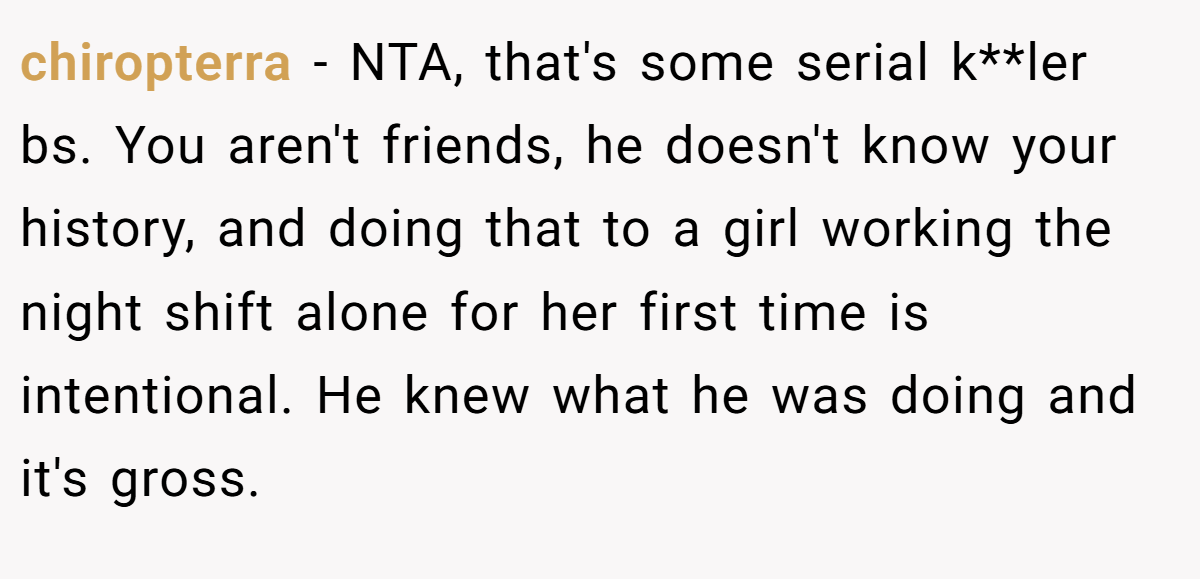 chiropterra - NTA, that's some serial k**ler bs. You aren't friends, he doesn't know your history, and doing that to a girl working the night shift alone for her first time is intentional. He knew what he was doing and it's gross.