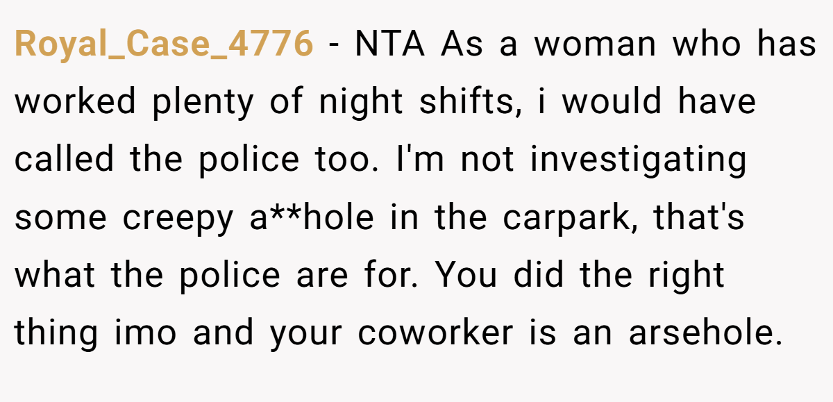 Royal_Case_4776 - NTA As a woman who has worked plenty of night shifts, i would have called the police too. I'm not investigating some creepy a**hole in the carpark, that's what the police are for. You did the right thing imo and your coworker is an arsehole.