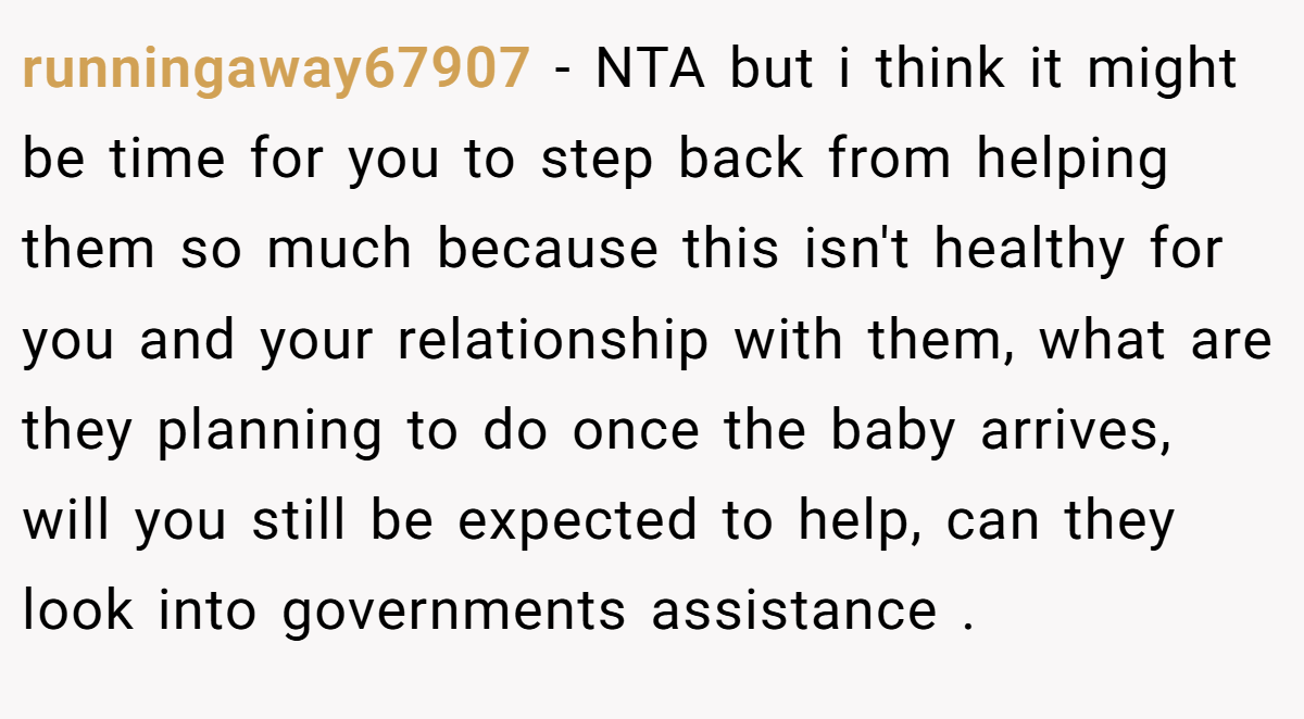 runningaway67907 − NTA but i think it might be time for you to step back from helping them so much because this isn't healthy for you and your relationship with them, what are they planning to do once the baby arrives, will you still be expected to help, can they look into governments assistance .