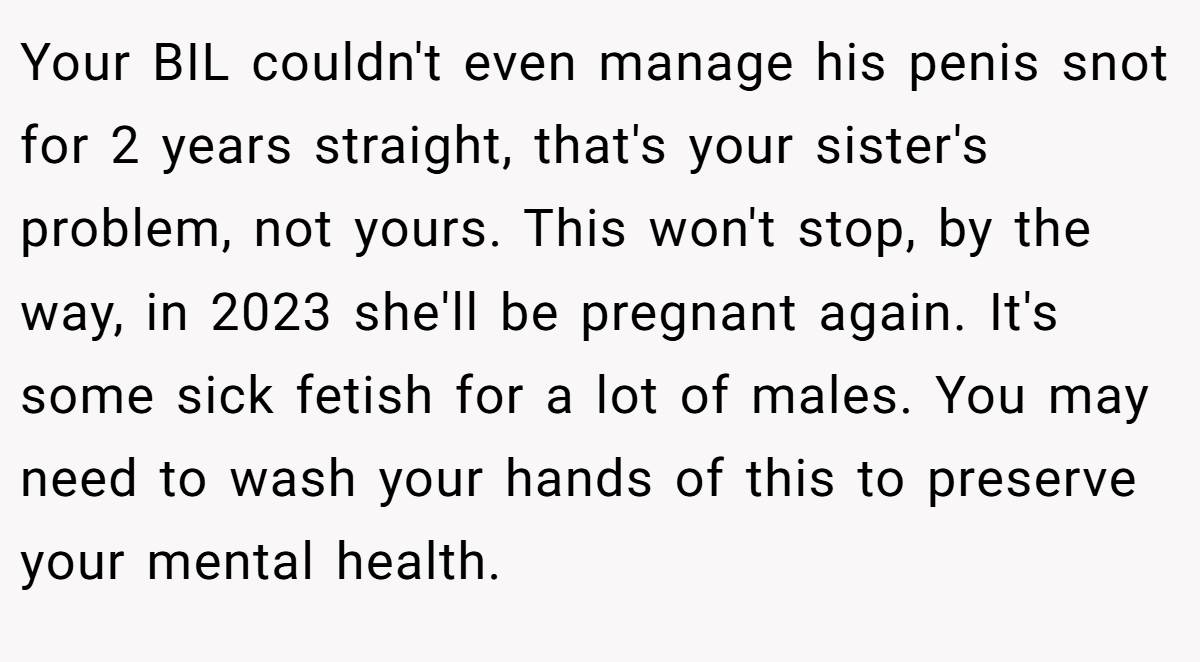 Your BIL couldn't even manage his penis snot for 2 years straight, that's your sister's problem, not yours. This won't stop, by the way, in 2023 she'll be pregnant again. It's some sick fetish for a lot of males. You may need to wash your hands of this to preserve your mental health.