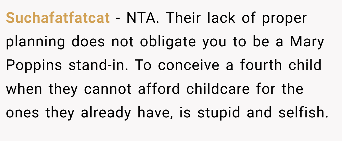 Suchafatfatcat − NTA. Their lack of proper planning does not obligate you to be a Mary Poppins stand-in. To conceive a fourth child when they cannot afford childcare for the ones they already have, is stupid and selfish.