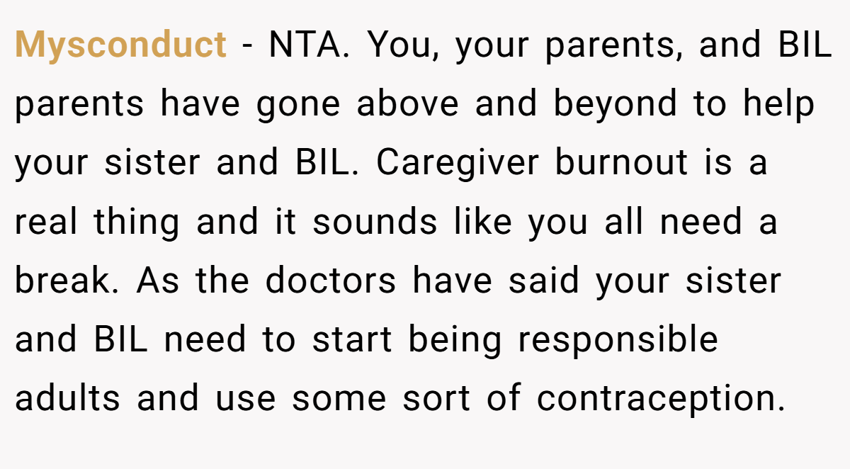 Mysconduct − NTA. You, your parents, and BIL parents have gone above and beyond to help your sister and BIL. Caregiver burnout is a real thing and it sounds like you all need a break. As the doctors have said your sister and BIL need to start being responsible adults and use some sort of contraception.
