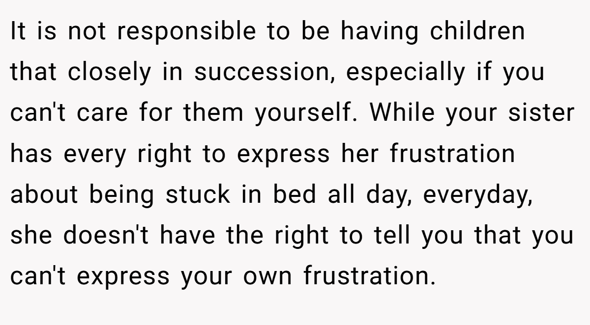 It is not responsible to be having children that closely in succession, especially if you can't care for them yourself. While your sister has every right to express her frustration about being stuck in bed all day, everyday, she doesn't have the right to tell you that you can't express your own frustration.
