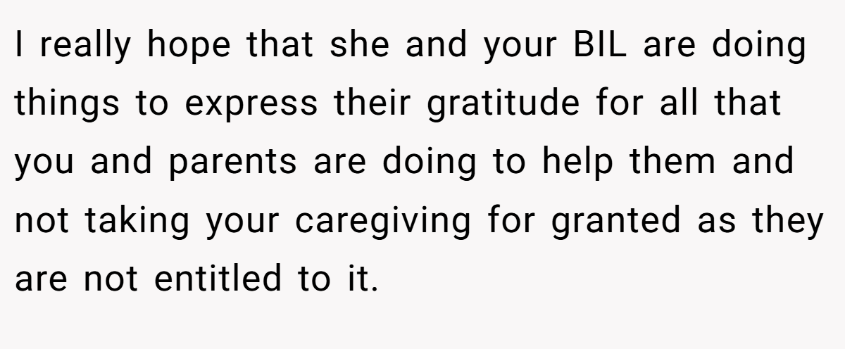 I really hope that she and your BIL are doing things to express their gratitude for all that you and parents are doing to help them and not taking your caregiving for granted as they are not entitled to it.