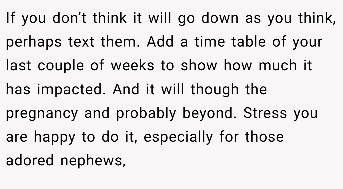 If you don’t think it will go down as you think, perhaps text them. Add a time table of your last couple of weeks to show how much it has impacted. And it will though the pregnancy and probably beyond. Stress you are happy to do it, especially for those adored nephews,