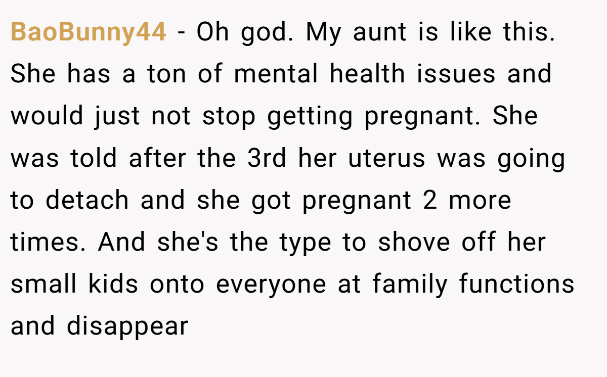 BaoBunny44 − Oh god. My aunt is like this. She has a ton of mental health issues and would just not stop getting pregnant. She was told after the 3rd her uterus was going to detach and she got pregnant 2 more times. And she's the type to shove off her small kids onto everyone at family functions and disappear
