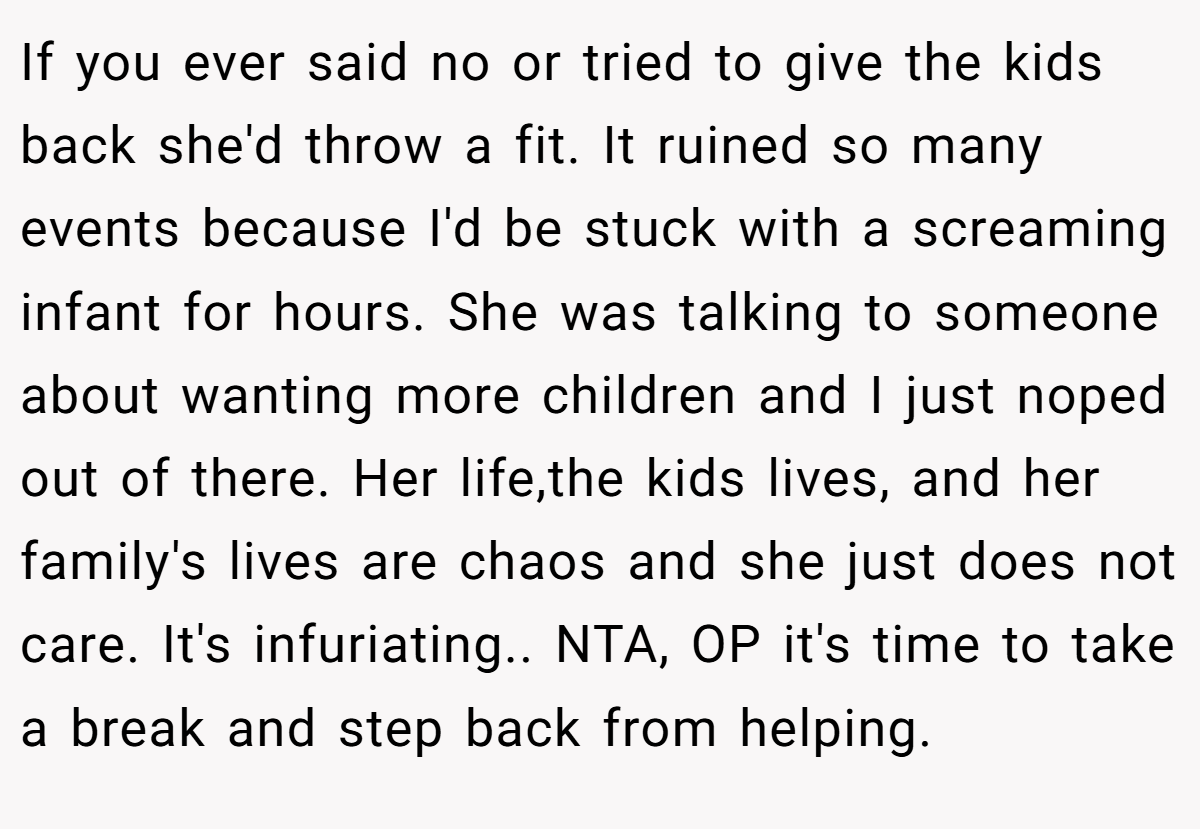 If you ever said no or tried to give the kids back she'd throw a fit. It ruined so many events because I'd be stuck with a screaming infant for hours. She was talking to someone about wanting more children and I just noped out of there. Her life,the kids lives, and her family's lives are chaos and she just does not care. It's infuriating.. NTA, OP it's time to take a break and step back from helping.