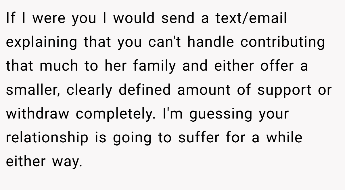 If I were you I would send a text/email explaining that you can't handle contributing that much to her family and either offer a smaller, clearly defined amount of support or withdraw completely. I'm guessing your relationship is going to suffer for a while either way.