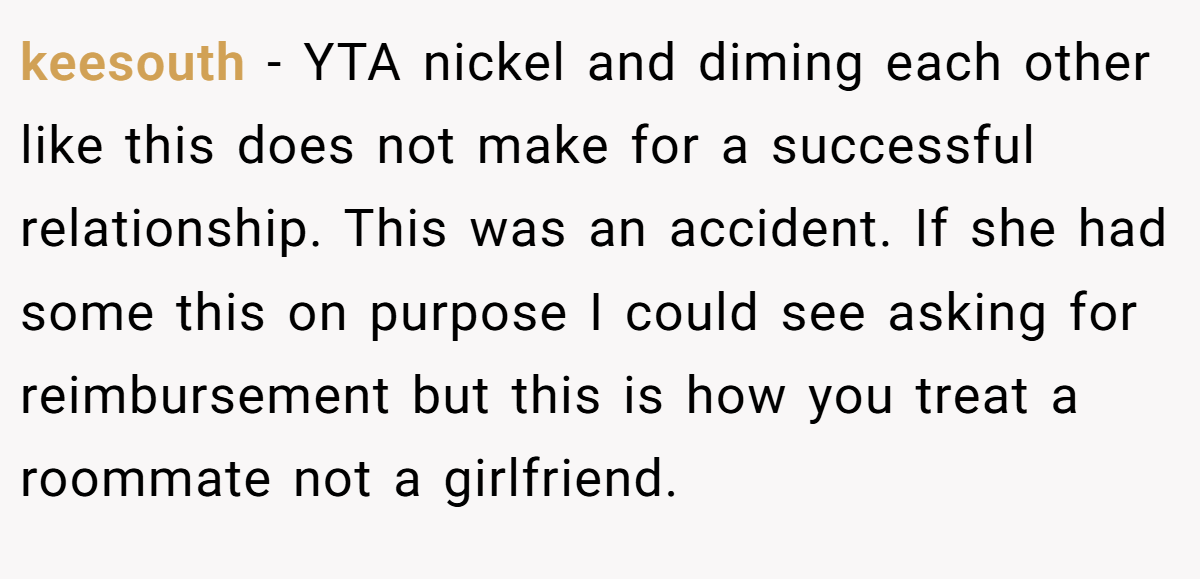 keesouth − YTA nickel and diming each other like this does not make for a successful relationship. This was an accident. If she had some this on purpose I could see asking for reimbursement but this is how you treat a roommate not a girlfriend.