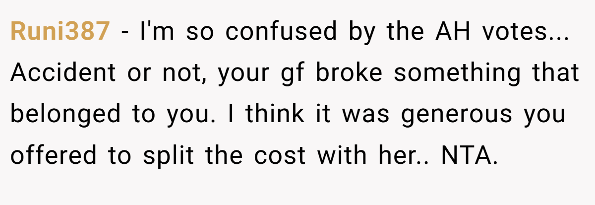 Runi387 − I'm so confused by the AH votes... Accident or not, your gf broke something that belonged to you. I think it was generous you offered to split the cost with her.. NTA.