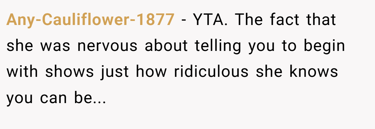Any-Cauliflower-1877 − YTA. The fact that she was nervous about telling you to begin with shows just how ridiculous she knows you can be...