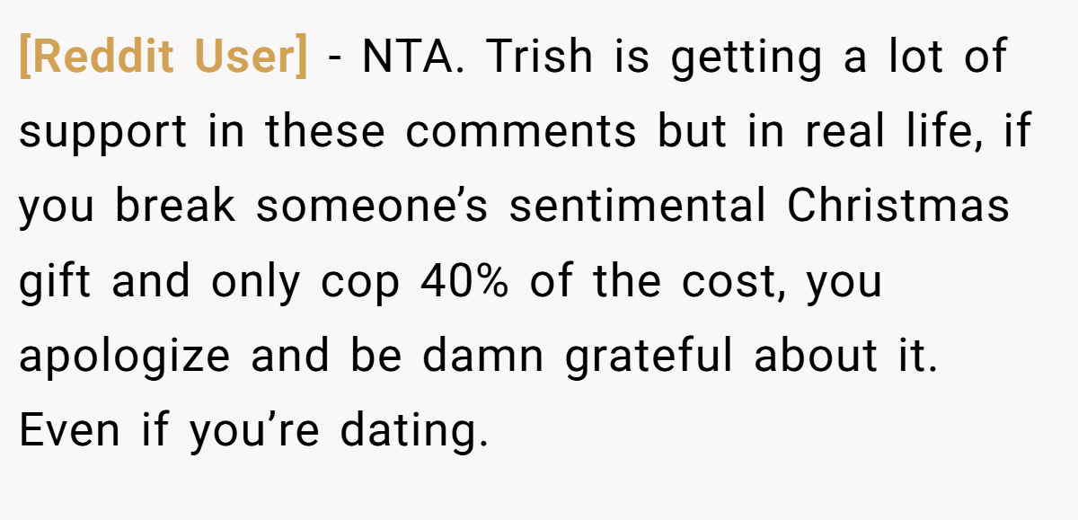 [Reddit User] − NTA. Trish is getting a lot of support in these comments but in real life, if you break someone’s sentimental Christmas gift and only cop 40% of the cost, you apologize and be damn grateful about it. Even if you’re dating.