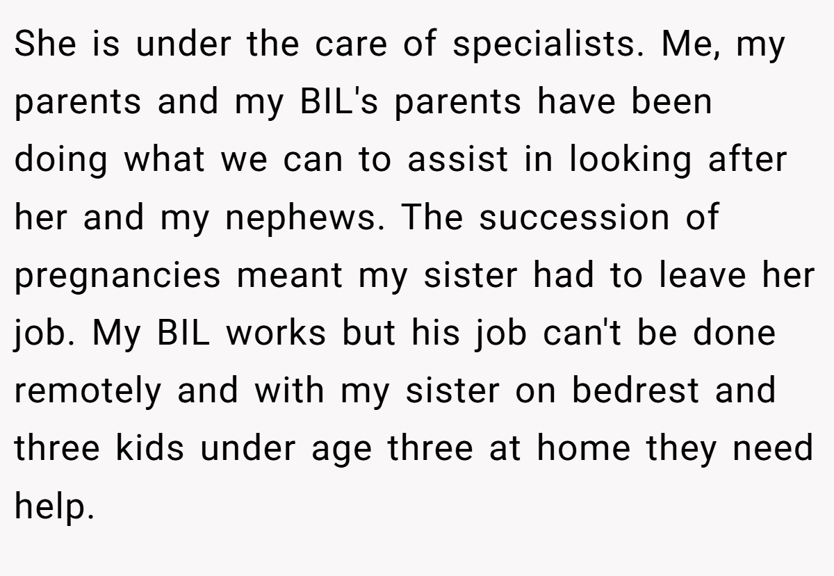 She is under the care of specialists. Me, my parents and my BIL's parents have been doing what we can to assist in looking after her and my nephews. The succession of pregnancies meant my sister had to leave her job. My BIL works but his job can't be done remotely and with my sister on bedrest and three kids under age three at home they need help.