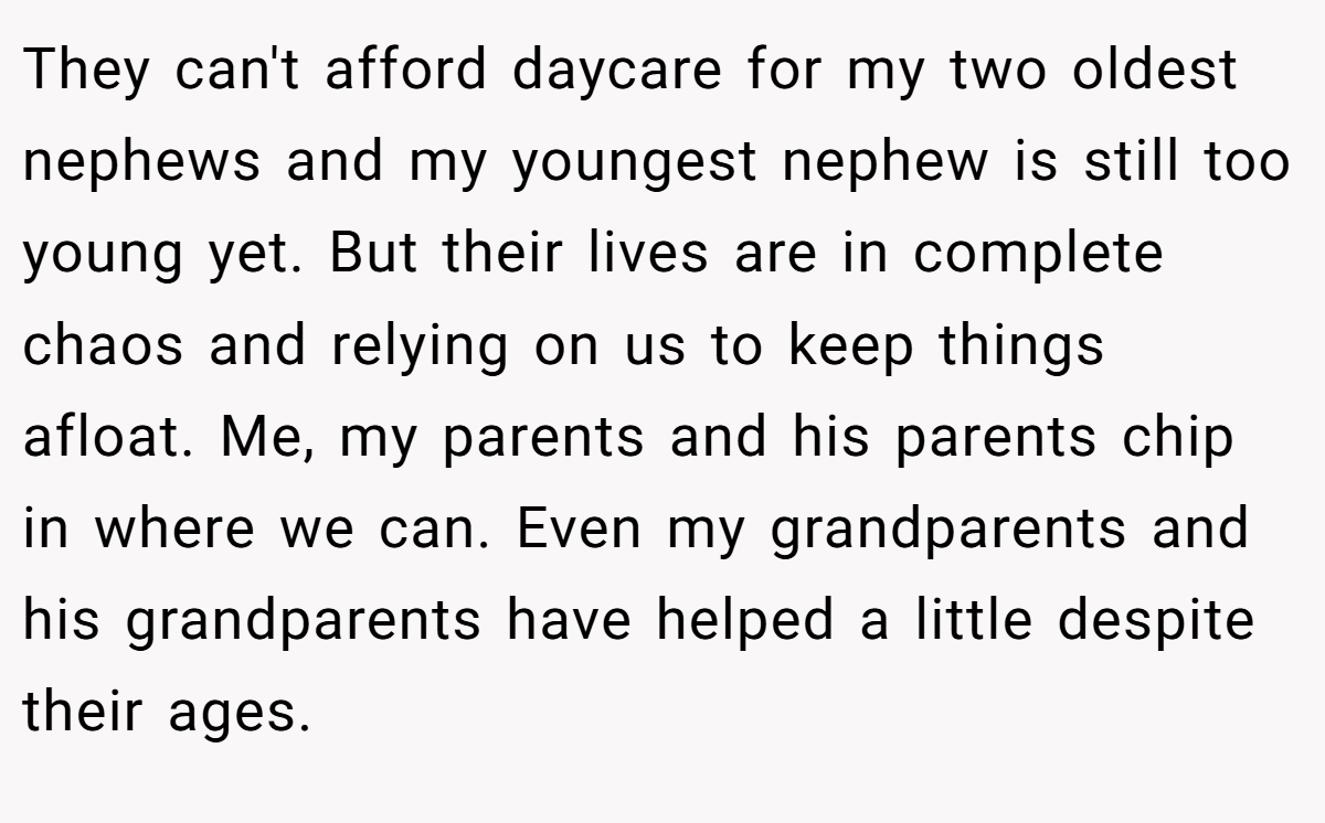 They can't afford daycare for my two oldest nephews and my youngest nephew is still too young yet. But their lives are in complete chaos and relying on us to keep things afloat. Me, my parents and his parents chip in where we can. Even my grandparents and his grandparents have helped a little despite their ages.