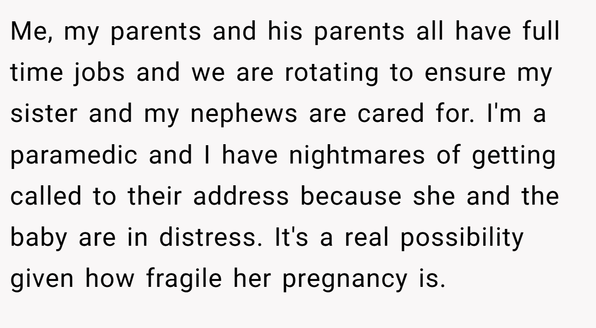 Me, my parents and his parents all have full time jobs and we are rotating to ensure my sister and my nephews are cared for. I'm a paramedic and I have nightmares of getting called to their address because she and the baby are in distress. It's a real possibility given how fragile her pregnancy is.