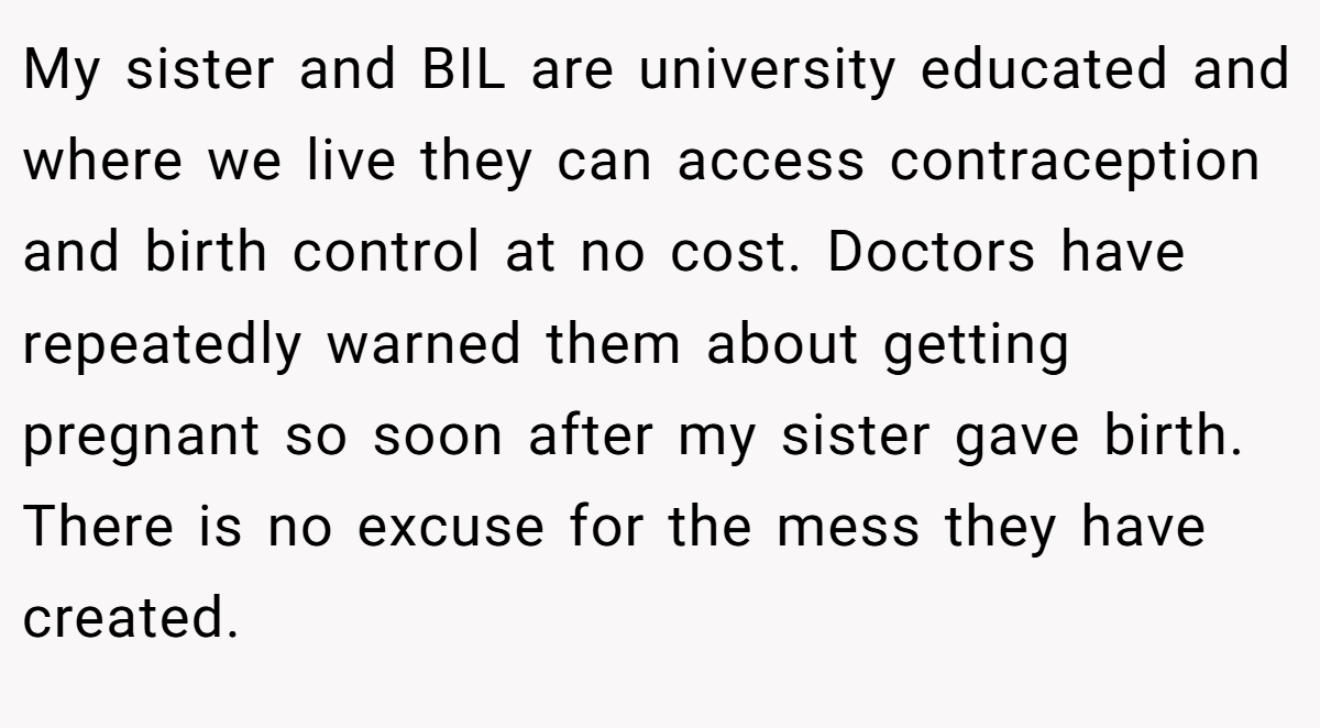 My sister and BIL are university educated and where we live they can access contraception and birth control at no cost. Doctors have repeatedly warned them about getting pregnant so soon after my sister gave birth. There is no excuse for the mess they have created.