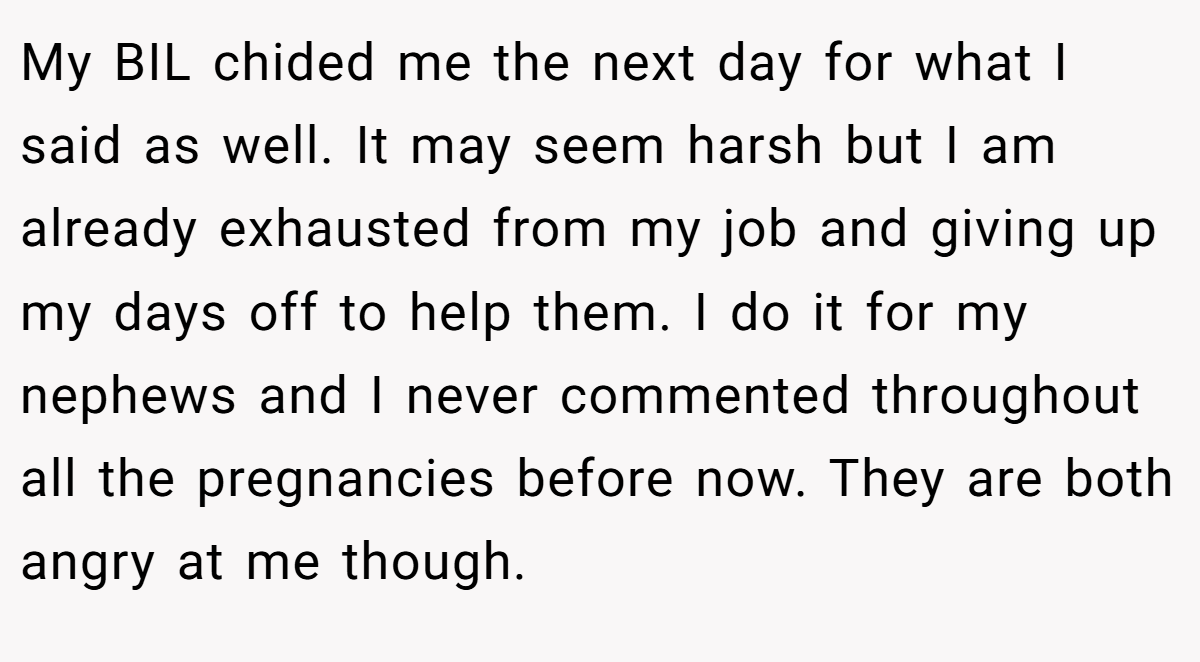 My BIL chided me the next day for what I said as well. It may seem harsh but I am already exhausted from my job and giving up my days off to help them. I do it for my nephews and I never commented throughout all the pregnancies before now. They are both angry at me though.