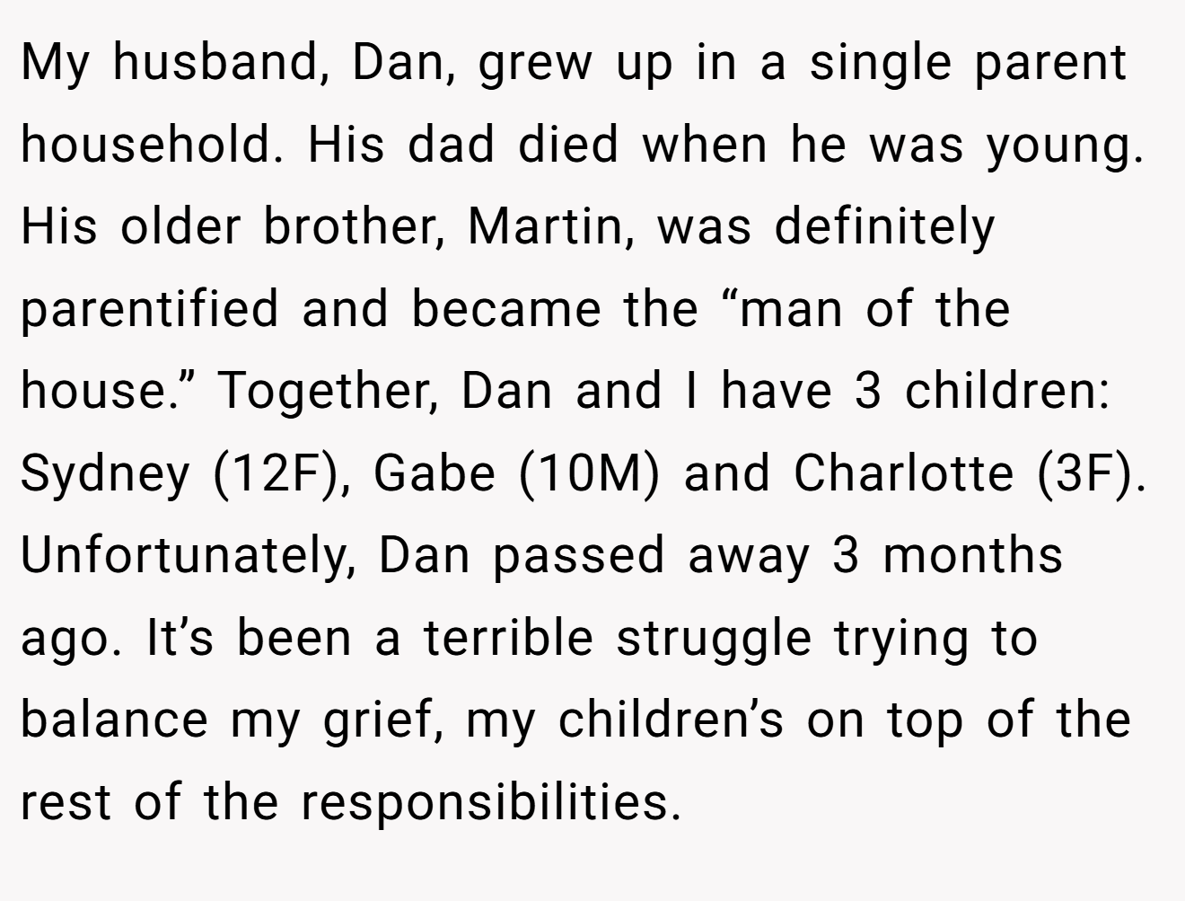 My husband, Dan, grew up in a single parent household. His dad died when he was young. His older brother, Martin, was definitely parentified and became the “man of the house.” Together, Dan and I have 3 children: Sydney (12F), Gabe (10M) and Charlotte (3F). Unfortunately, Dan passed away 3 months ago. It’s been a terrible struggle trying to balance my grief, my children’s on top of the rest of the responsibilities.