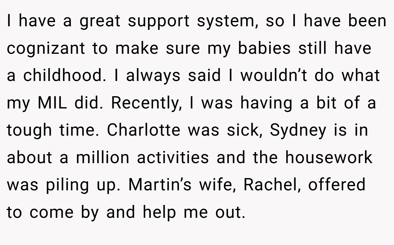 I have a great support system, so I have been cognizant to make sure my babies still have a childhood. I always said I wouldn’t do what my MIL did. Recently, I was having a bit of a tough time. Charlotte was sick, Sydney is in about a million activities and the housework was piling up. Martin’s wife, Rachel, offered to come by and help me out.