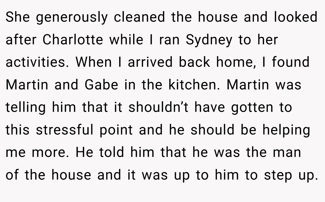 She generously cleaned the house and looked after Charlotte while I ran Sydney to her activities. When I arrived back home, I found Martin and Gabe in the kitchen. Martin was telling him that it shouldn’t have gotten to this stressful point and he should be helping me more. He told him that he was the man of the house and it was up to him to step up.