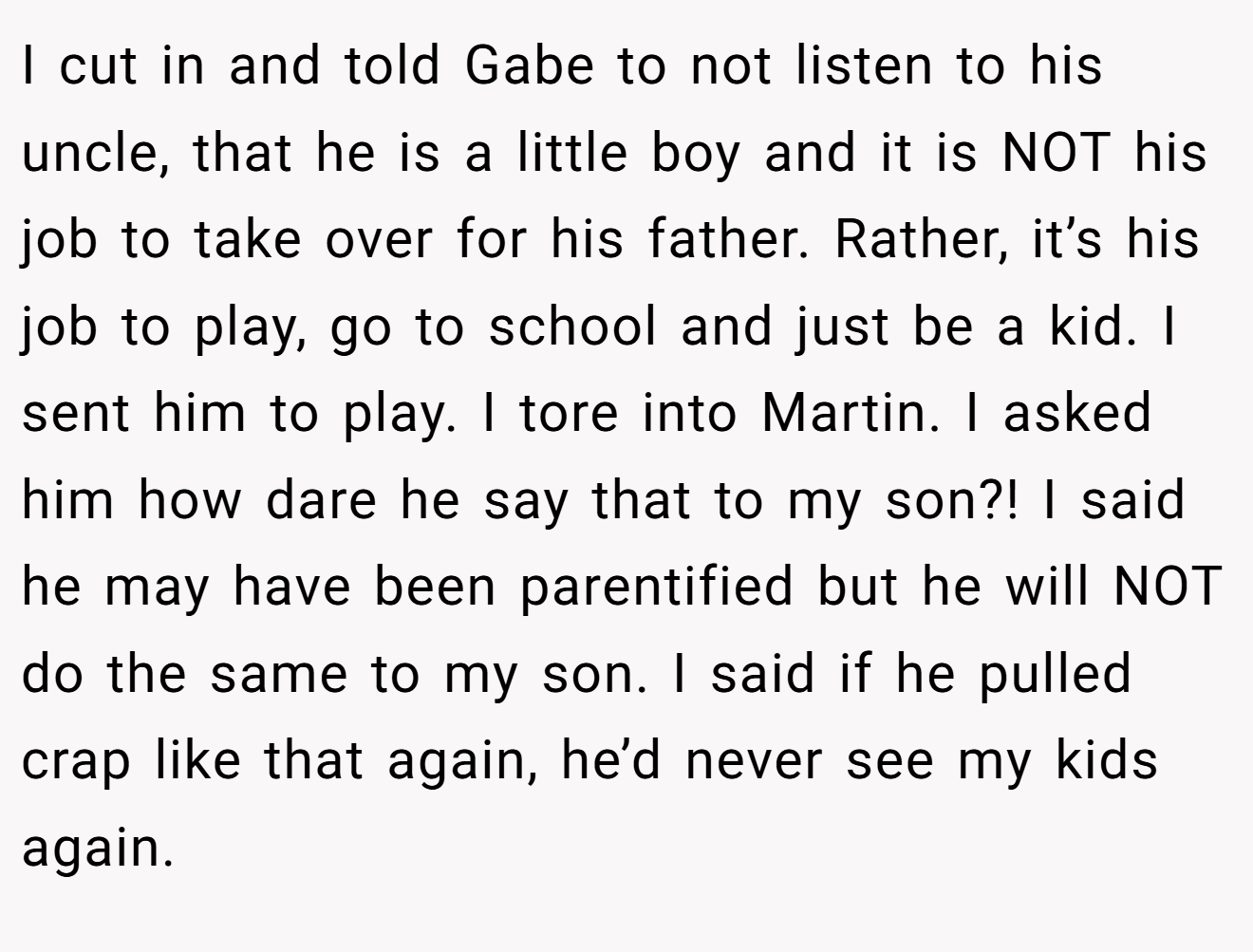 I cut in and told Gabe to not listen to his uncle, that he is a little boy and it is NOT his job to take over for his father. Rather, it’s his job to play, go to school and just be a kid. I sent him to play. I tore into Martin. I asked him how dare he say that to my son?! I said he may have been parentified but he will NOT do the same to my son. I said if he pulled crap like that again, he’d never see my kids again.