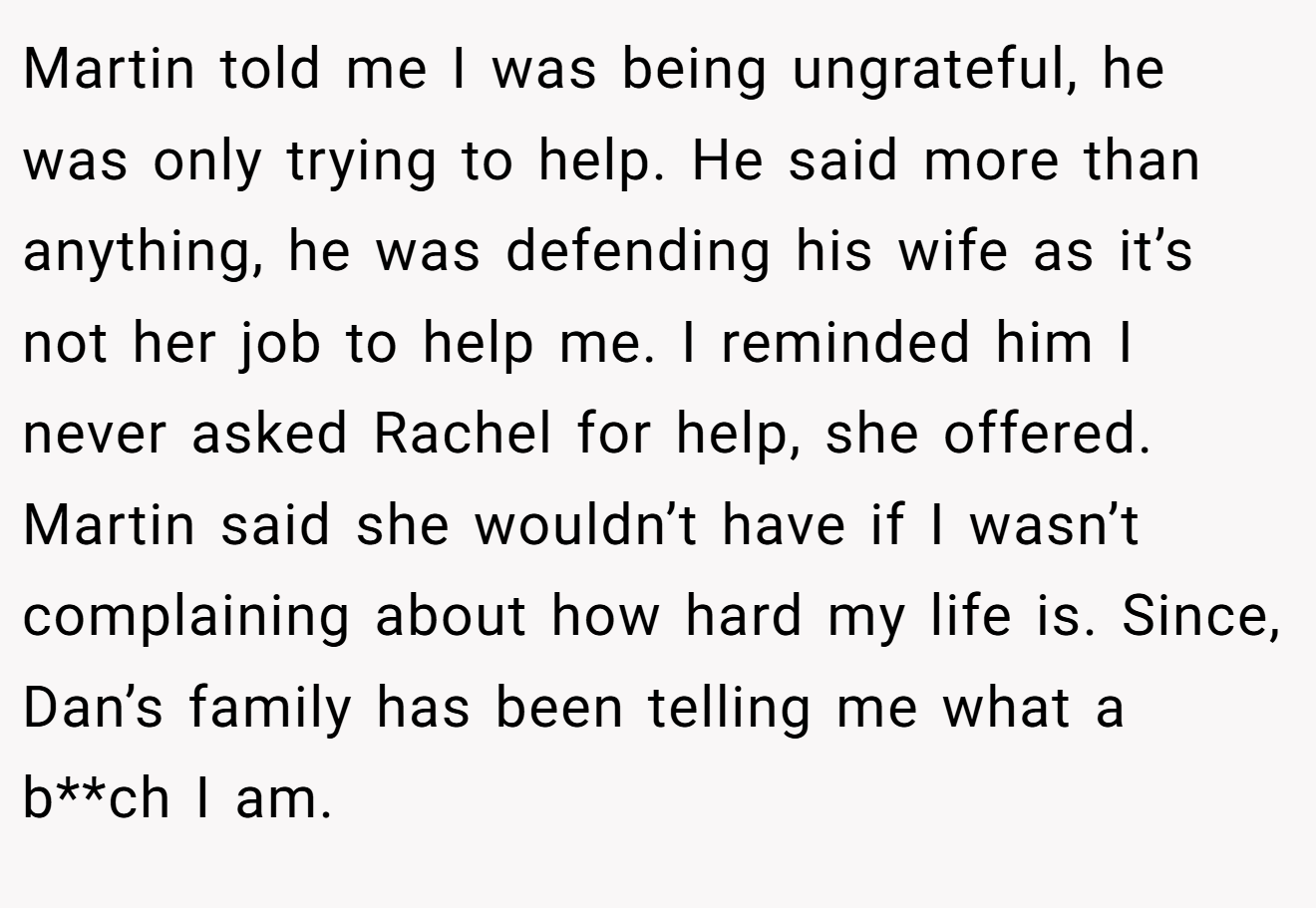 Martin told me I was being ungrateful, he was only trying to help. He said more than anything, he was defending his wife as it’s not her job to help me. I reminded him I never asked Rachel for help, she offered. Martin said she wouldn’t have if I wasn’t complaining about how hard my life is. Since, Dan’s family has been telling me what a b**ch I am.