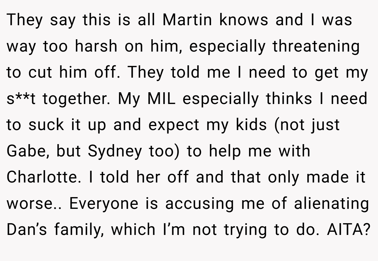 They say this is all Martin knows and I was way too harsh on him, especially threatening to cut him off. They told me I need to get my s**t together. My MIL especially thinks I need to suck it up and expect my kids (not just Gabe, but Sydney too) to help me with Charlotte. I told her off and that only made it worse.. Everyone is accusing me of alienating Dan’s family, which I’m not trying to do. AITA?